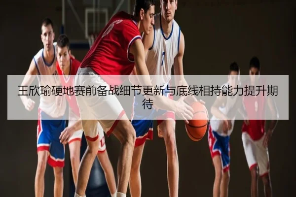 王欣瑜硬地赛前备战细节更新与底线相持能力提升期待