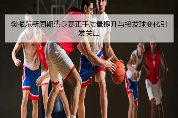 樊振东新周期热身赛正手质量提升与接发球变化引发关注