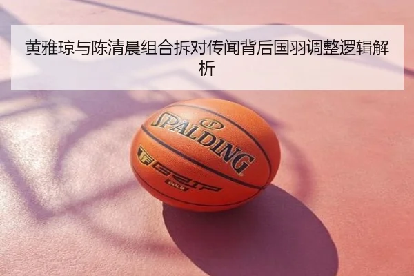 黄雅琼与陈清晨组合拆对传闻背后国羽调整逻辑解析