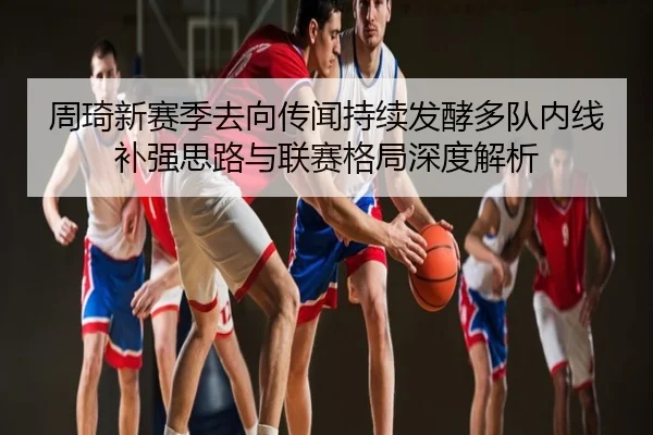 周琦新赛季去向传闻持续发酵多队内线补强思路与联赛格局深度解析