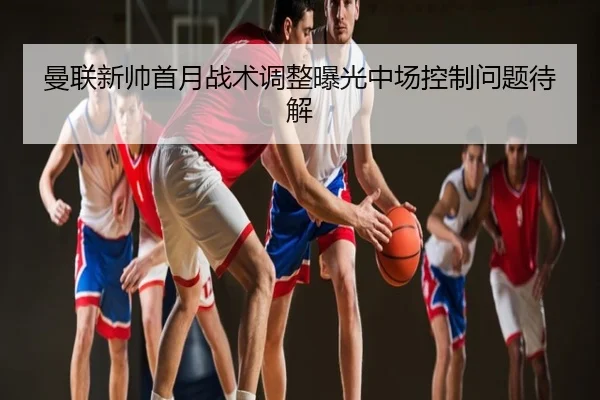 曼联新帅首月战术调整曝光中场控制问题待解