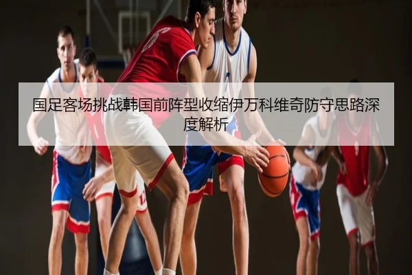 国足客场挑战韩国前阵型收缩伊万科维奇防守思路深度解析