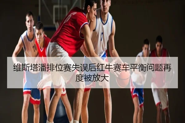 维斯塔潘排位赛失误后红牛赛车平衡问题再度被放大